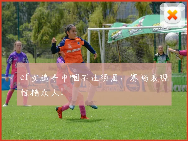 cf女选手巾帼不让须眉,赛场表现惊艳众人!