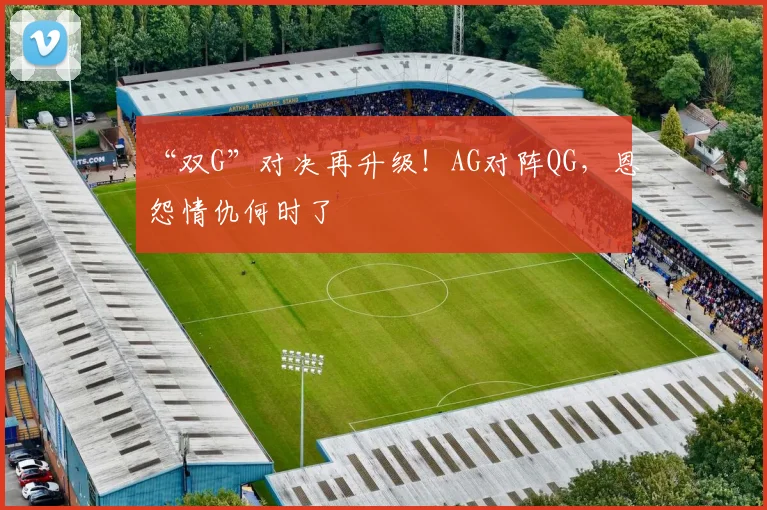 “双G”对决再升级！AG对阵QG，恩怨情仇何时了