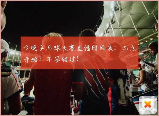 今晚乒乓球决赛直播时间表:几点开始?不容错过!