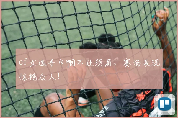 cf女选手巾帼不让须眉,赛场表现惊艳众人!