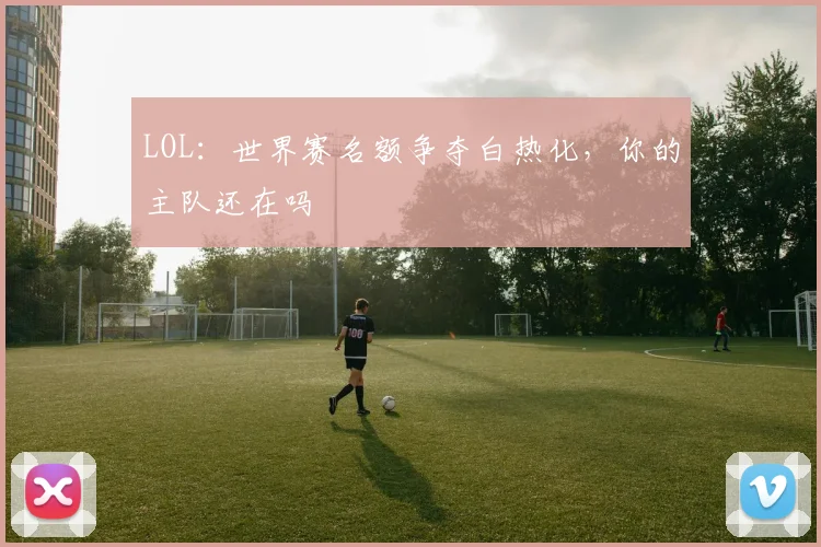 LOL：世界赛名额争夺白热化，你的主队还在吗