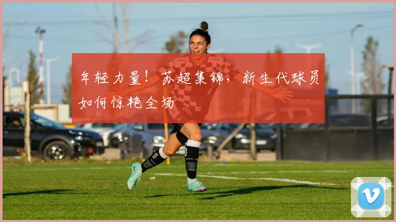 年轻力量！苏超集锦，新生代球员如何惊艳全场