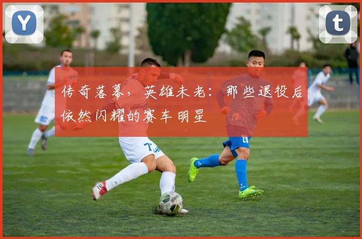 传奇落幕，英雄未老：那些退役后依然闪耀的赛车明星