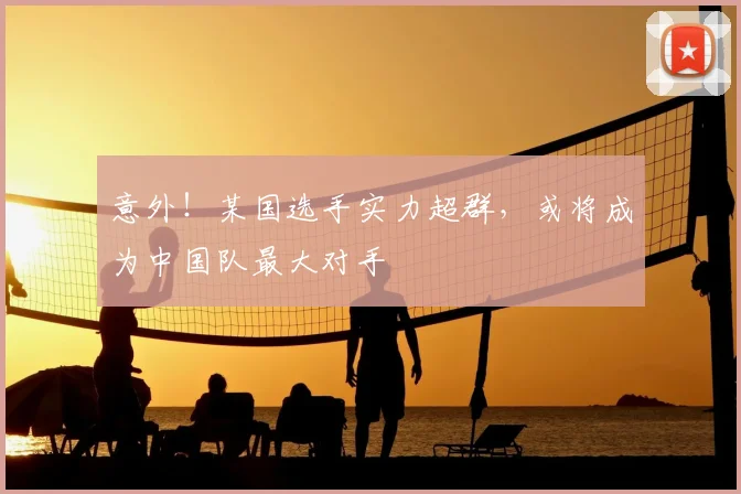 意外！某国选手实力超群，或将成为中国队最大对手