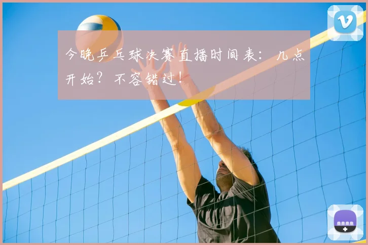 今晚乒乓球决赛直播时间表：几点开始？不容错过！