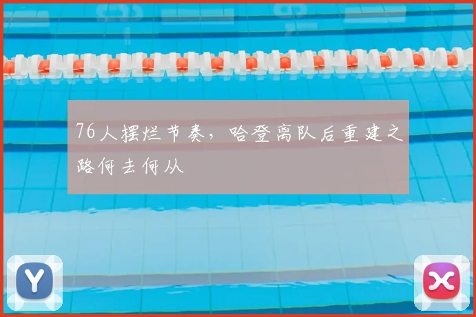 76人摆烂节奏，哈登离队后重建之路何去何从