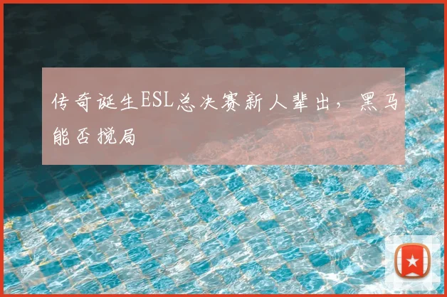 传奇诞生ESL总决赛新人辈出，黑马能否搅局